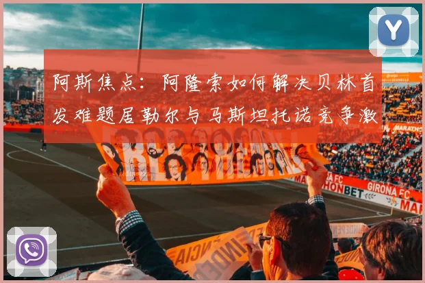 阿斯焦点：阿隆索如何解决贝林首发难题居勒尔与马斯坦托诺竞争激烈