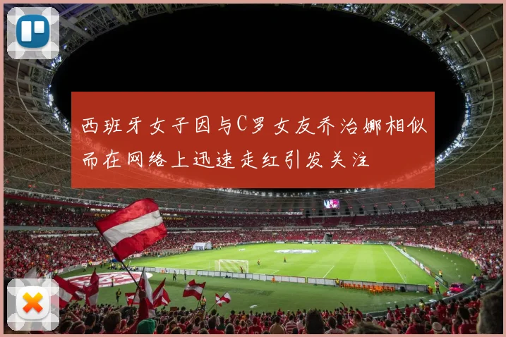 西班牙女子因与C罗女友乔治娜相似而在网络上迅速走红引发关注