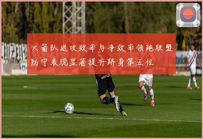 火箭队进攻效率与净效率领跑联盟防守表现显著提升跻身第五位