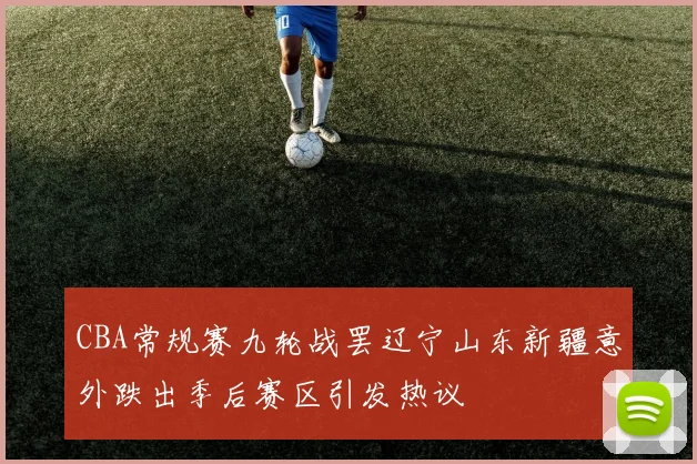 CBA常规赛九轮战罢辽宁山东新疆意外跌出季后赛区引发热议