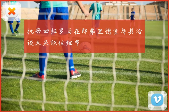 托蒂回归罗马在即弗里德金与其洽谈未来职位细节