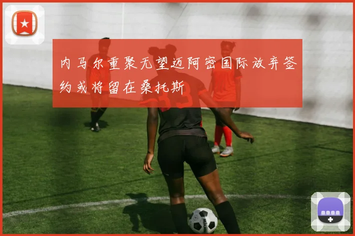 内马尔重聚无望迈阿密国际放弃签约或将留在桑托斯