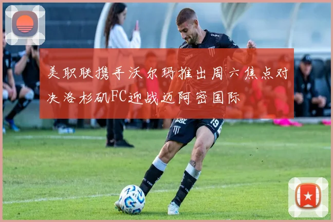 美职联携手沃尔玛推出周六焦点对决洛杉矶FC迎战迈阿密国际