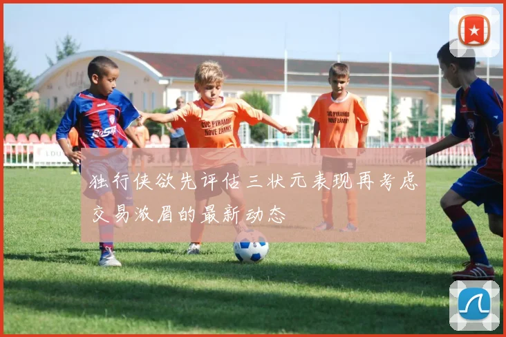 独行侠欲先评估三状元表现再考虑交易浓眉的最新动态