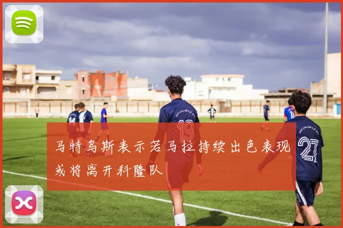 马特乌斯表示若马拉持续出色表现或将离开科隆队