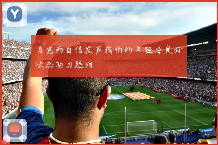 马克西自信发声我们的年轻与良好状态助力胜利