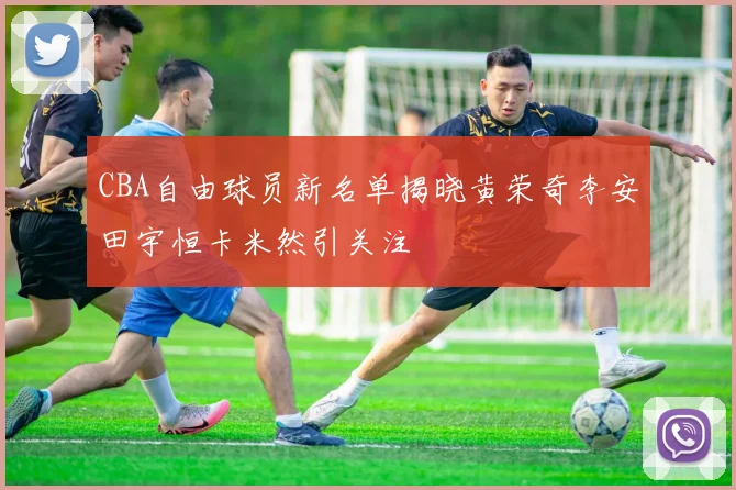 CBA自由球员新名单揭晓黄荣奇李安田宇恒卡米然引关注